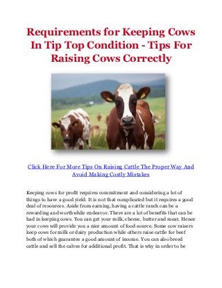 Requirements for Keeping Cows
In Tip Top Condition - Tips For
    Raising Cows Correctly




Click Here For More Tips On Raising Cattle The Proper Way And
                Avoid Making Costly Mistakes


Keeping cows for profit requires commitment and considering a lot of
things to have a good yield. It is not that complicated but it requires a good
deal of resources. Aside from earning, having a cattle ranch can be a
rewarding and worthwhile endeavor. There are a lot of benefits that can be
had in keeping cows. You can get your milk, cheese, butter and meat. Hence
your cows will provide you a nice amount of food source. Some cow raisers
keep cows for milk or dairy production while others raise cattle for beef
both of which guarantee a good amount of income. You can also breed
cattle and sell the calves for additional profit. That is why in order to be
 