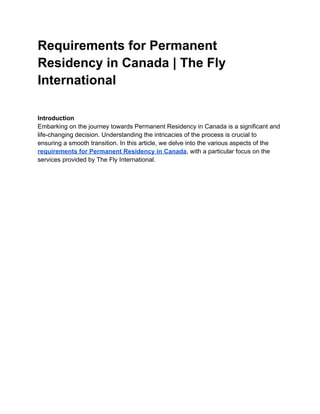 Requirements for Permanent
Residency in Canada | The Fly
International
Introduction
Embarking on the journey towards Permanent Residency in Canada is a significant and
life-changing decision. Understanding the intricacies of the process is crucial to
ensuring a smooth transition. In this article, we delve into the various aspects of the
requirements for Permanent Residency in Canada, with a particular focus on the
services provided by The Fly International.
 