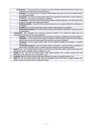 - 11 -
o Modularity – The proposed system is designed to be build of discrete components such that a change to one
component has minimal impact on other components?
o Reusability - The proposed system is designed to enable features being used in more than one software system,
or in building other assets?
o Analyzability - How well the proposed system design can be diagnosed for deficiencies or causes of failures in
the software, or for the parts to be modified to be identified?
o Changeability - How well the proposed system design enables a specified modification to be implemented? Will it
be easy to modify parts of the implemented software?
o Modification stability - How well the proposed system design can avoid unexpected effects from modifications of
the software?
o Testability - How well the proposed system design enables modified software to be validated?
o Maintainability compliance - How well the proposed system design adheres to standards or conventions relating
to maintainability?
Transferability - How complicated, time consuming, expensive and difficult it is to transfer the software from one
environment to another and set it to be fully operational?
o Portability – Is it easy the whole system be transferred from one hardware or software environment to another?
o Adaptability – Can the proposed system design be adapted for different specified environments without applying
actions or means other than those provided for this purpose for the software considered?
o Installability - Can the proposed system design can be successfully installed and uninstalled in a specified
environment?
o Transferability compliance - Does the software adheres to standards or conventions relating to portability like
older versions of Operating System, or different languages configured at the host operating system ?
Quality in use - Can the proposed system design be used by users and meets their needs to achieve specific goals with
effectiveness, efficiency, flexibility, safety and satisfaction in use?
Usability in use - How well the proposed system design enables specified users to achieve specified goals with
effectiveness in use, efficiency in use and satisfaction in use?
Flexibility in use How well the proposed system design enables to be usable in all potential contexts of use;
Safety How well the proposed system design deals with acceptable levels of risk of harm to people, business, data,
software, property or the environment in the intended contexts?
 