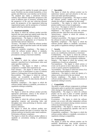 - 6 -
use and the need for usability for people with special
needs. Flexibility can also include learnability, or how
quickly and effectively a user interface can be learned.
The standard also makes a distinction between
usability from different stakeholder perspectives that
result in different types of measures, including from
the perspective of the end user achieving personal
goals, the perspective of the organization achieving
organizational goals, and the perspective of technical
support achieving maintenance goals.
Functional suitability
The degree to which the software product provides
functions that meet stated and implied needs when the
software is used under specified conditions.
Appropriateness - The degree to which the software
product provides an appropriate set of functions for
specified tasks and user objectives.
Accuracy - The degree to which the software product
provides the right or specified results with the needed
degree of precision.
Functional suitability compliance - The degree to
which the software product adheres to standards,
conventions or regulations in laws and similar
prescriptions relating to functional suitability.
Reliability
The degree to which the software product can
maintain a specified level of performance when used
under specified conditions.
Availability - The degree to which a software
component is available when required for use.
Fault tolerance - The degree to which the software
maintain a level of performance in cases of software
faults or of infringement of its specified interface.
Recoverability - The degree to which the software
product can re-establish a specified level of
performance and recover the data directly affected in
the case of a failure.
Reliability compliance - The degree to which the
software product adheres to standards, conventions or
regulations relating to reliability.
Performance
The degree to which the software product provides
appropriate performance, relative to the amount of
resources used, under stated conditions.
Time behavior
The degree to which the software product provides
appropriate response and processing times and
throughput rates when performing its function, under
stated conditions.
Resource utilization
The degree to which the software product uses
appropriate amounts and types of resources when the
software performs its function under stated conditions.
Performance efficiency compliance
The degree to which the software product adheres to
standards or conventions relating to performance
efficiency.
Operability
The degree to which the software product can be
understood, learned, used and attractive to the user,
when used under specified conditions.
Appropriateness recognisability - The degree to which
the software product enables users to recognize
whether the software is appropriate for their needs.
Learnability - The degree to which the software
product enables users to learn its application.
Ease of use - The degree to which the software makes
it easy for users to operate and use it.
Helpfulness - The degree to which the software
product provides help when users need assistance.
Attractiveness - Degree to which the software is
attractive to the user.
Technical accessibility - The degree of operability of
the software for users with specified needs.
Operability compliance - The degree to which the
software product adheres to standards, conventions,
style guides or regulations relating to operability.
Security
The protection items from accidental or malicious
access, use, modification, destruction, or disclosure.
Confidentiality - The degree to which the software
provides protection from unauthorized disclosure of
data or information, whether accidental or deliberate.
Integrity - The degree to which the accuracy and
completeness of assets are safeguarded.
Non-repudiation - The degree to which actions or
events can be proven to have taken place, so that the
events or actions cannot be repudiated later.
Accountability - The degree to which the actions of an
entity can be traced uniquely to the entity.
Authenticity - The degree to which the identity of a
subject can be proved to be the one claimed.
Security compliance - The degree to which the
software product adheres to standards, conventions or
regulations relating to security.
Compatibility
The ability of some software components to exchange
information and/or to perform their required functions
while sharing the same hardware or environment.
Replaceability - The degree to which the software
product can be used in place of another specified
software product for the same purpose in the same
environment.
Co-existence - The degree to which the software
product can co-exist with other independent software
in a common environment sharing common resources
without any detrimental impacts.
Interoperability - The degree to which the software
product can be cooperatively operable with one or
more other software products.
Compatibility compliance - The degree to which the
software product adheres to standards, conventions or
regulations relating to compatibility.
Maintainability
The degree to which the software product can be
modified. Modifications may include corrections,
improvements or adaptation of the software to
 