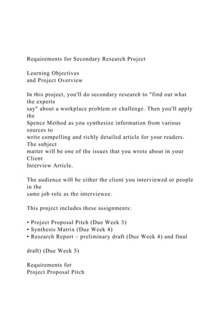 Requirements for Secondary Research Project
Learning Objectives
and Project Overview
In this project, you'll do secondary research to "find out what
the experts
say" about a workplace problem or challenge. Then you'll apply
the
Spence Method as you synthesize information from various
sources to
write compelling and richly detailed article for your readers.
The subject
matter will be one of the issues that you wrote about in your
Client
Interview Article.
The audience will be either the client you interviewed or people
in the
same job role as the interviewee.
This project includes these assignments:
• Project Proposal Pitch (Due Week 3)
• Synthesis Matrix (Due Week 4)
• Research Report – preliminary draft (Due Week 4) and final
draft) (Due Week 5)
Requirements for
Project Proposal Pitch
 