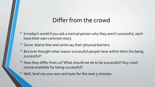 Differ from the crowd
• In today’s world if you ask a normal person why they aren’t successful, each
have their own common story.
• Some blame fate and some say their physical barriers.
• But ever thought what reason successful people have within them for being
successful?
• How they differ from us?What should we do to be successful?Any crash
course available for being successful?
• Well, lend me your ears and eyes for the next 5 minutes.
 