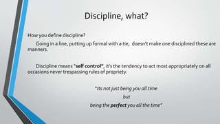 Discipline, what?
How you define discipline?
Going in a line, putting up formal with a tie, doesn’t make one disciplined these are
manners.
Discipline means “self control”, it’s the tendency to act most appropriately on all
occasions never trespassing rules of propriety.
“Its not just being you all time
but
being the perfect you all the time”
 