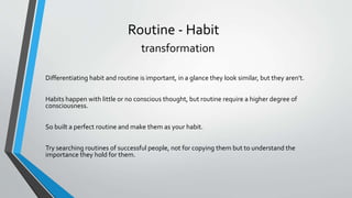 Routine - Habit
transformation
Differentiating habit and routine is important, in a glance they look similar, but they aren’t.
Habits happen with little or no conscious thought, but routine require a higher degree of
consciousness.
So built a perfect routine and make them as your habit.
Try searching routines of successful people, not for copying them but to understand the
importance they hold for them.
 