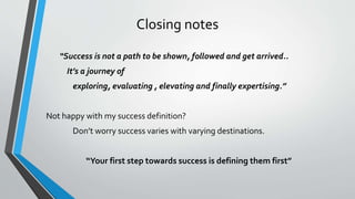 Closing notes
“Success is not a path to be shown, followed and get arrived..
It’s a journey of
exploring, evaluating , elevating and finally expertising.”
Not happy with my success definition?
Don’t worry success varies with varying destinations.
“Your first step towards success is defining them first”
 