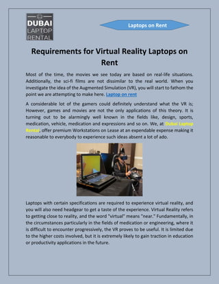 Requirements for Virtual Reality Laptops on
Rent
Most of the time, the movies we see today are based on real-life situations.
Additionally, the sci-fi films are not dissimilar to the real world. When you
investigate the idea of the Augmented Simulation (VR), you will start to fathom the
point we are attempting to make here. Laptop on rent
A considerable lot of the gamers could definitely understand what the VR is;
However, games and movies are not the only applications of this theory. It is
turning out to be alarmingly well known in the fields like, design, sports,
medication, vehicle, medication and expressions and so on. We, at Dubai Laptop
Rental, offer premium Workstations on Lease at an expendable expense making it
reasonable to everybody to experience such ideas absent a lot of ado.
Laptops with certain specifications are required to experience virtual reality, and
you will also need headgear to get a taste of the experience. Virtual Reality refers
to getting close to reality, and the word "virtual" means "near." Fundamentally, in
the circumstances particularly in the fields of medication or engineering, where it
is difficult to encounter progressively, the VR proves to be useful. It is limited due
to the higher costs involved, but it is extremely likely to gain traction in education
or productivity applications in the future.
Laptops on Rent
 