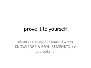 prove it to yourself
observe the WASTE caused when
KNOWLEDGE & REQUIREMENRTS are
sub-optimal
 