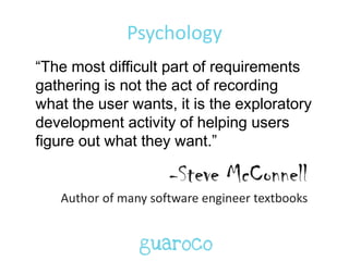 Psychology
“The most difficult part of requirements
gathering is not the act of recording
what the user wants, it is the exploratory
development activity of helping users
figure out what they want.”
-Steve McConnell
Author of many software engineer textbooks
 