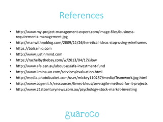 References
• http://www.my-project-management-expert.com/image-files/business-
requirements-management.jpg
• http://manwithnoblog.com/2009/11/26/heretical-ideas-stop-using-wireframes
• https://balsamiq.com
• http://www.justinmind.com
• https://rachelbythebay.com/w/2013/04/17/slow
• http://www.afa.asn.au/about-us/afa-investment-fund
• http://www.limina-ao.com/services/evaluation.html
• http://media.photobucket.com/user/mickey110257/media/Teamwork.jpg.html
• http://www.cogenit.fr/ressources/livres-bleus/smv-agile-method-for-it-projects
• http://www.21stcenturynews.com.au/psychology-stock-market-investing
 