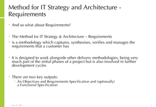 Method for IT Strategy and Architecture - Requirements And so what about Requirements? The Method for IT Strategy & Architecture – Requirements is a methodology which captures, synthesises, verifies and manages the  requirements that a customer has It is designed to work alongside other delivery methodologies, being very  much part of the initial phases of a project but is also involved in further  development cycles There are two key outputs: An Objectives and Requirements Specification and (optionally)  a Functional Specification 