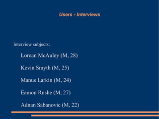 Users - Interviews




Interview subjects:

   Lorcan McAuley (M, 28)

   Kevin Smyth (M, 25)

   Manus Larkin (M, 24)

   Eamon Rushe (M, 27)

   Adnan Sabanovic (M, 22)
 