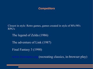 Competitors




Closest in style: Retro games, games created in style of 80's/90's
RPG's

   The legend of Zelda (1986)

   The adventure of Link (1987)

   Final Fantasy 3 (1990)

   www.freemario.org (recreating classics, in-browser play)
 