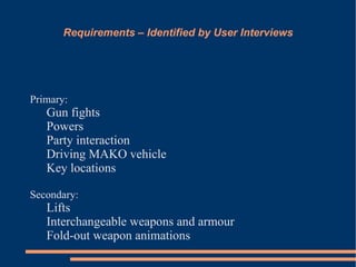 Requirements – Identified by User Interviews




Primary:
   Gun fights
   Powers
   Party interaction
   Driving MAKO vehicle
   Key locations

Secondary:
   Lifts
   Interchangeable weapons and armour
   Fold-out weapon animations
 