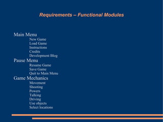 Requirements – Functional Modules


Main Menu
      New Game
      Load Game
      Instructions
      Credits
      Development Blog
Pause Menu
      Resume Game
      Save Game
      Quit to Main Menu
Game Mechanics
      Movement
      Shooting
      Powers
      Talking
      Driving
      Use objects
      Select locations
 