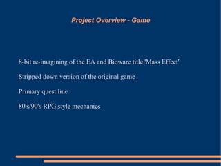 Project Overview - Game




8-bit re-imagining of the EA and Bioware title 'Mass Effect'

Stripped down version of the original game

Primary quest line

80's/90's RPG style mechanics
 