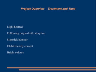 Project Overview – Treatment and Tone




Light hearted

Following original title storyline

Slapstick humour

Child-friendly content

Bright colours
 