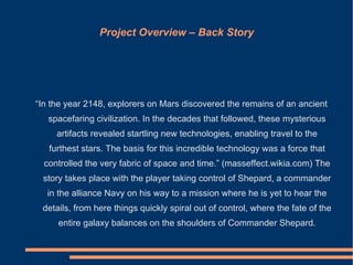 Project Overview – Back Story




“In the year 2148, explorers on Mars discovered the remains of an ancient
   spacefaring civilization. In the decades that followed, these mysterious
     artifacts revealed startling new technologies, enabling travel to the
   furthest stars. The basis for this incredible technology was a force that
  controlled the very fabric of space and time.” (masseffect.wikia.com) The
 story takes place with the player taking control of Shepard, a commander
  in the alliance Navy on his way to a mission where he is yet to hear the
 details, from here things quickly spiral out of control, where the fate of the
     entire galaxy balances on the shoulders of Commander Shepard.
 