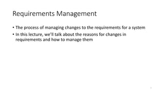 1
Requirements Management
• The process of managing changes to the requirements for a system
• In this lecture, we’ll talk about the reasons for changes in
requirements and how to manage them
 