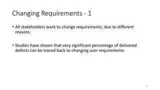 13
Changing Requirements - 1
• All stakeholders want to change requirements, due to different
reasons
• Studies have shown that very significant percentage of delivered
defects can be traced back to changing user requirements
 