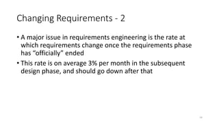 14
Changing Requirements - 2
• A major issue in requirements engineering is the rate at
which requirements change once the requirements phase
has “officially” ended
• This rate is on average 3% per month in the subsequent
design phase, and should go down after that
 