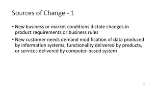 16
Sources of Change - 1
• New business or market conditions dictate changes in
product requirements or business rules
• New customer needs demand modification of data produced
by information systems, functionality delivered by products,
or services delivered by computer-based system
 