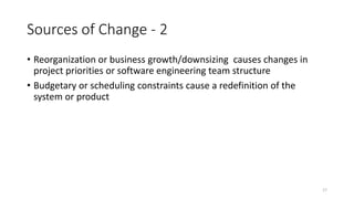 17
Sources of Change - 2
• Reorganization or business growth/downsizing causes changes in
project priorities or software engineering team structure
• Budgetary or scheduling constraints cause a redefinition of the
system or product
 