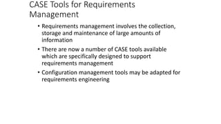 CASE Tools for Requirements
Management
• Requirements management involves the collection,
storage and maintenance of large amounts of
information
• There are now a number of CASE tools available
which are specifically designed to support
requirements management
• Configuration management tools may be adapted for
requirements engineering
 