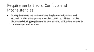 25
Requirements Errors, Conflicts and
Inconsistencies
• As requirements are analyzed and implemented, errors and
inconsistencies emerge and must be corrected. These may be
discovered during requirements analysis and validation or later in
the development process
 