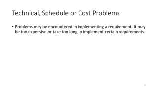 27
Technical, Schedule or Cost Problems
• Problems may be encountered in implementing a requirement. It may
be too expensive or take too long to implement certain requirements
 