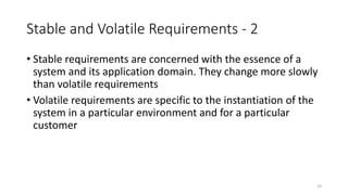 33
Stable and Volatile Requirements - 2
• Stable requirements are concerned with the essence of a
system and its application domain. They change more slowly
than volatile requirements
• Volatile requirements are specific to the instantiation of the
system in a particular environment and for a particular
customer
 