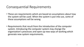 37
Consequential Requirements
• These are requirements which are based on assumptions about how
the system will be used. When the system is put into use, some of
these assumptions will be wrong
• Requirements that result from the introduction of the computer
system. Introducing the computer system may change the
organization's processes and open up new ways of working which
generate new system requirements.
 