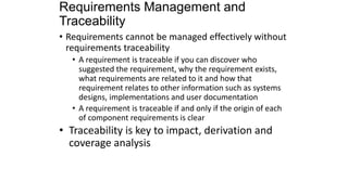 Requirements Management and
Traceability
• Requirements cannot be managed effectively without
requirements traceability
• A requirement is traceable if you can discover who
suggested the requirement, why the requirement exists,
what requirements are related to it and how that
requirement relates to other information such as systems
designs, implementations and user documentation
• A requirement is traceable if and only if the origin of each
of component requirements is clear
• Traceability is key to impact, derivation and
coverage analysis
 