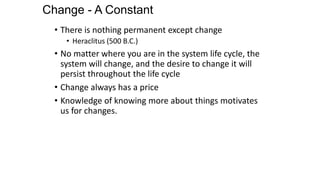 Change - A Constant
• There is nothing permanent except change
• Heraclitus (500 B.C.)
• No matter where you are in the system life cycle, the
system will change, and the desire to change it will
persist throughout the life cycle
• Change always has a price
• Knowledge of knowing more about things motivates
us for changes.
 