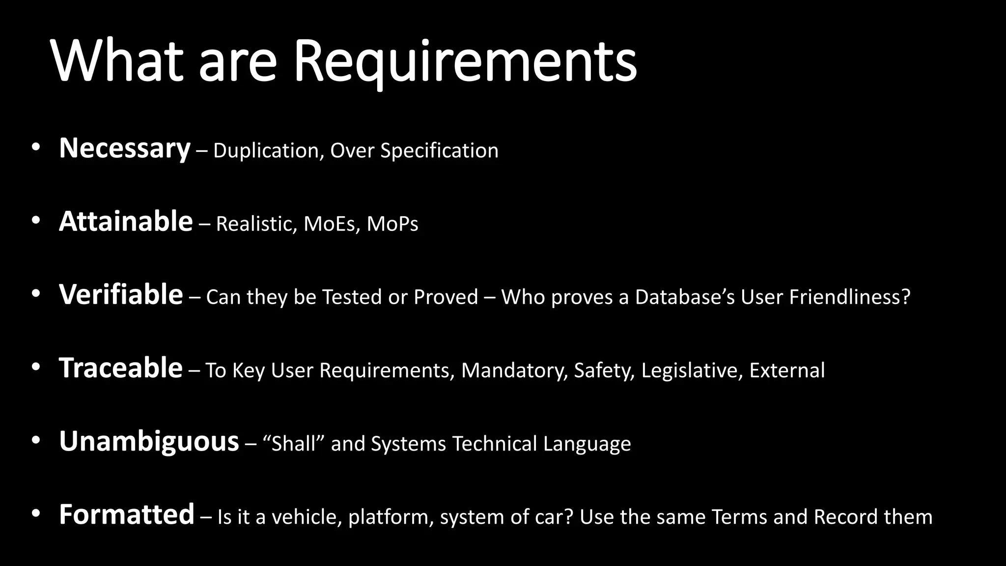 What are Requirements
• Necessary – Duplication, Over Specification
• Attainable – Realistic, MoEs, MoPs
• Verifiable – Can they be Tested or Proved – Who proves a Database’s User Friendliness?
• Traceable – To Key User Requirements, Mandatory, Safety, Legislative, External
• Unambiguous – “Shall” and Systems Technical Language
• Formatted – Is it a vehicle, platform, system of car? Use the same Terms and Record them
 