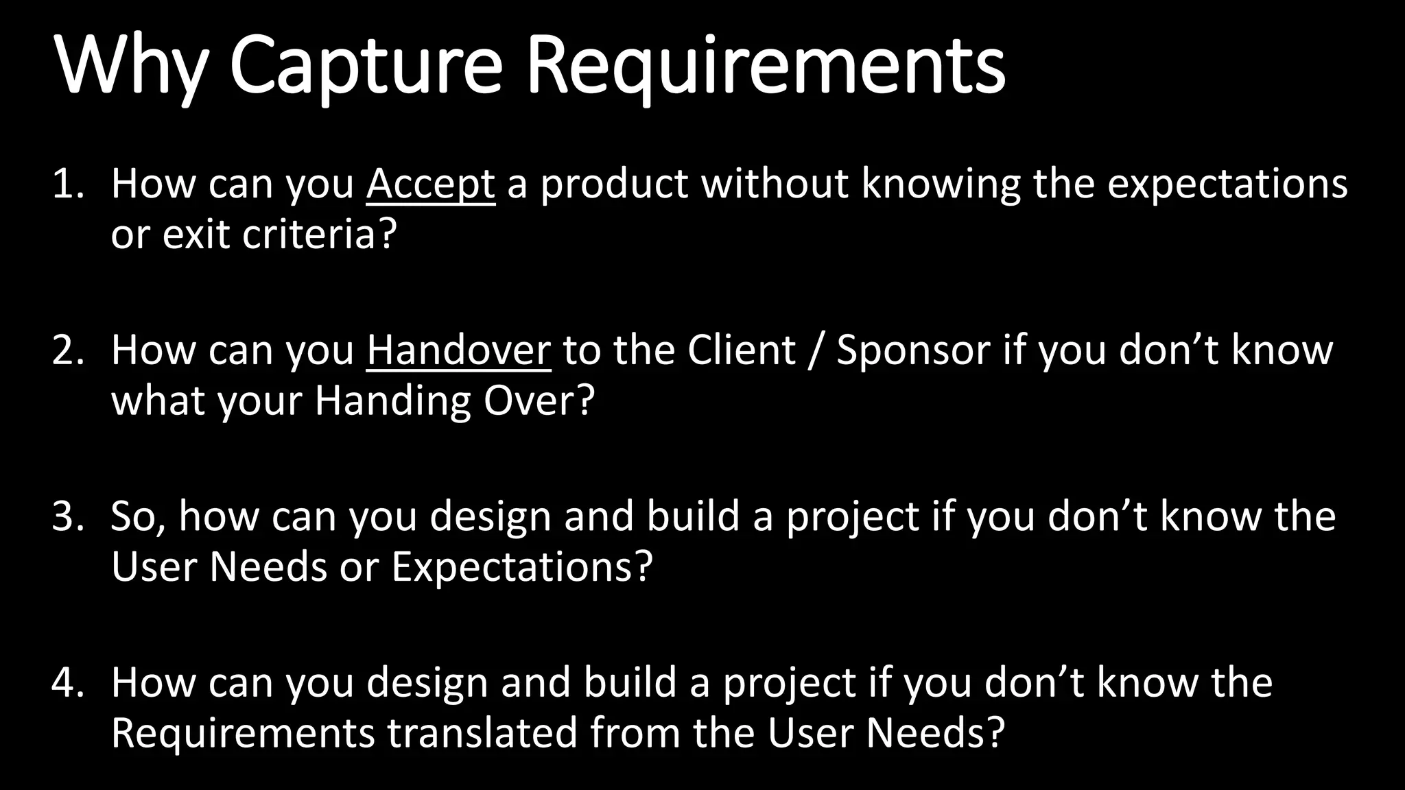 Why Capture Requirements
1. How can you Accept a product without knowing the expectations
or exit criteria?
2. How can you Handover to the Client / Sponsor if you don’t know
what your Handing Over?
3. So, how can you design and build a project if you don’t know the
User Needs or Expectations?
4. How can you design and build a project if you don’t know the
Requirements translated from the User Needs?
 