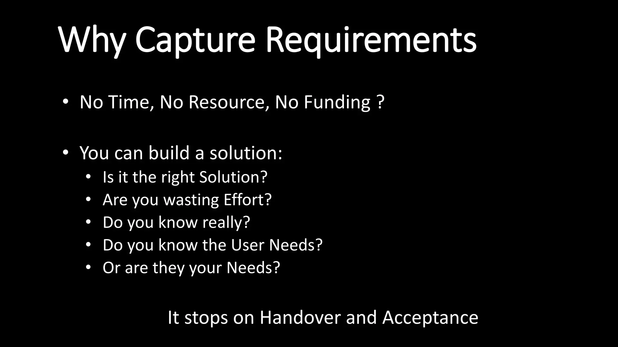 Why Capture Requirements
• No Time, No Resource, No Funding ?
• You can build a solution:
• Is it the right Solution?
• Are you wasting Effort?
• Do you know really?
• Do you know the User Needs?
• Or are they your Needs?
It stops on Handover and Acceptance
 