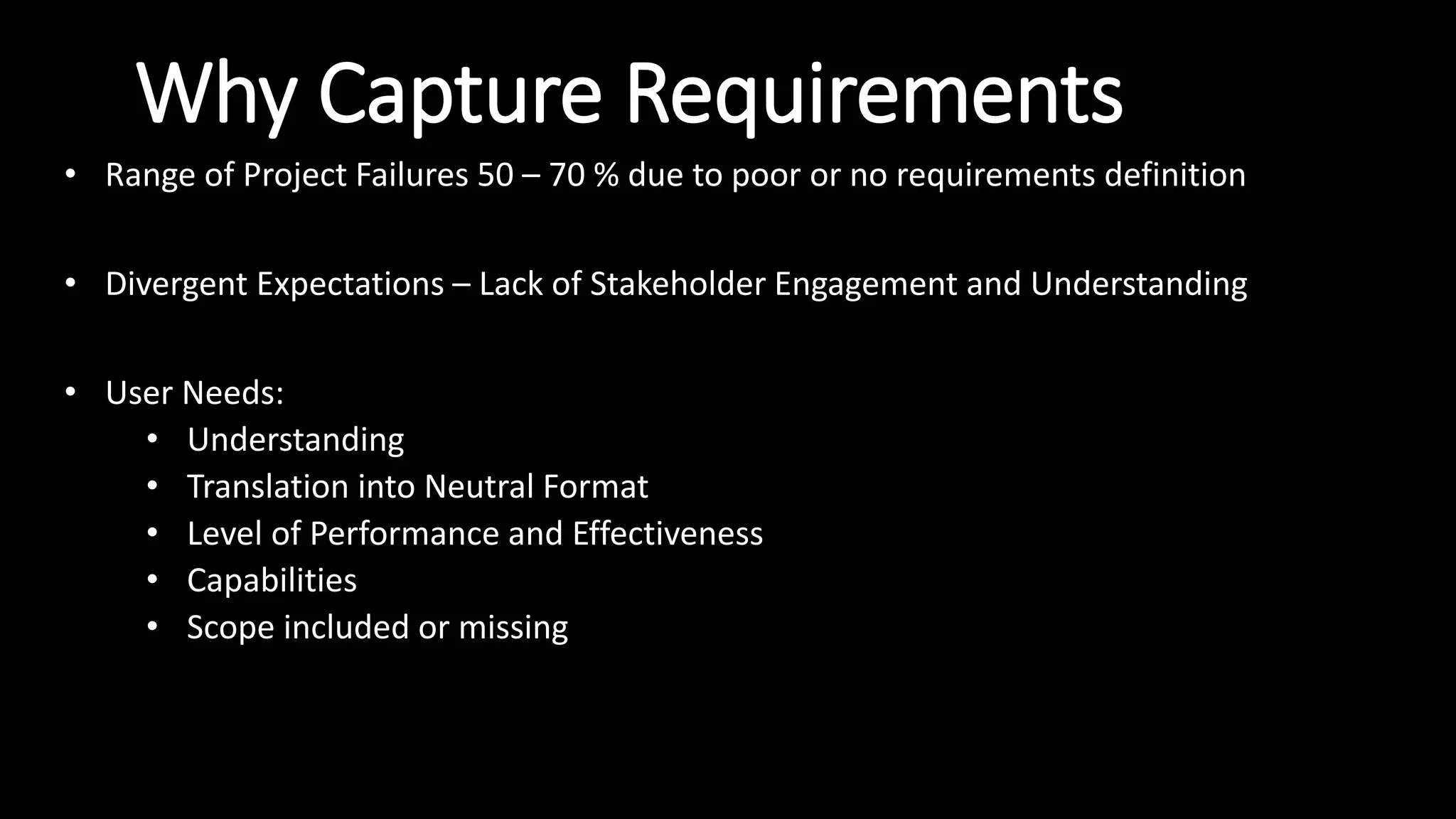 Why Capture Requirements
• Range of Project Failures 50 – 70 % due to poor or no requirements definition
• Divergent Expectations – Lack of Stakeholder Engagement and Understanding
• User Needs:
• Understanding
• Translation into Neutral Format
• Level of Performance and Effectiveness
• Capabilities
• Scope included or missing
 