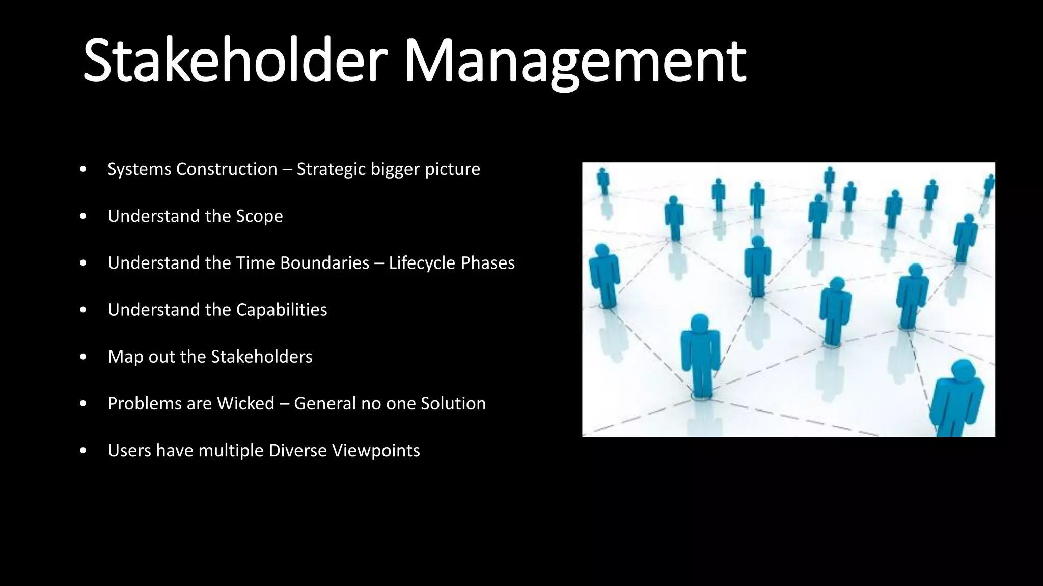 Stakeholder Management
• Systems Construction – Strategic bigger picture
• Understand the Scope
• Understand the Time Boundaries – Lifecycle Phases
• Understand the Capabilities
• Map out the Stakeholders
• Problems are Wicked – General no one Solution
• Users have multiple Diverse Viewpoints
 