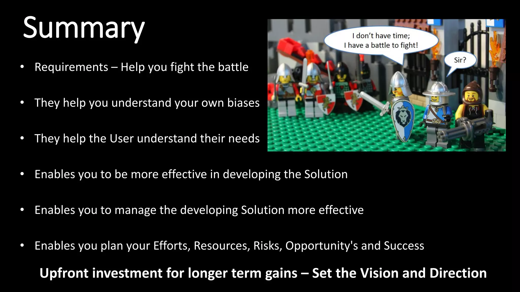 Summary
• Requirements – Help you fight the battle
• They help you understand your own biases
• They help the User understand their needs
• Enables you to be more effective in developing the Solution
• Enables you to manage the developing Solution more effective
• Enables you plan your Efforts, Resources, Risks, Opportunity's and Success
Upfront investment for longer term gains – Set the Vision and Direction
 