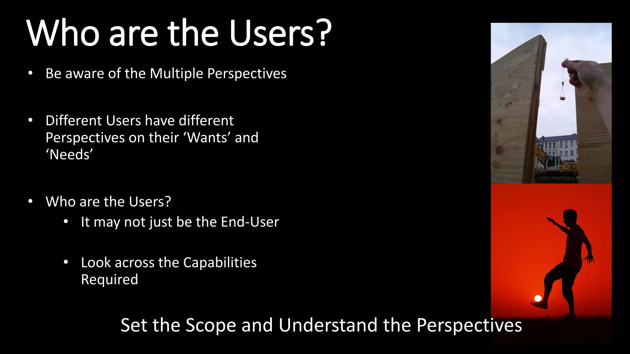 Who are the Users?
• Be aware of the Multiple Perspectives
• Different Users have different
Perspectives on their ‘Wants’ and
‘Needs’
• Who are the Users?
• It may not just be the End-User
• Look across the Capabilities
Required
Set the Scope and Understand the Perspectives
 