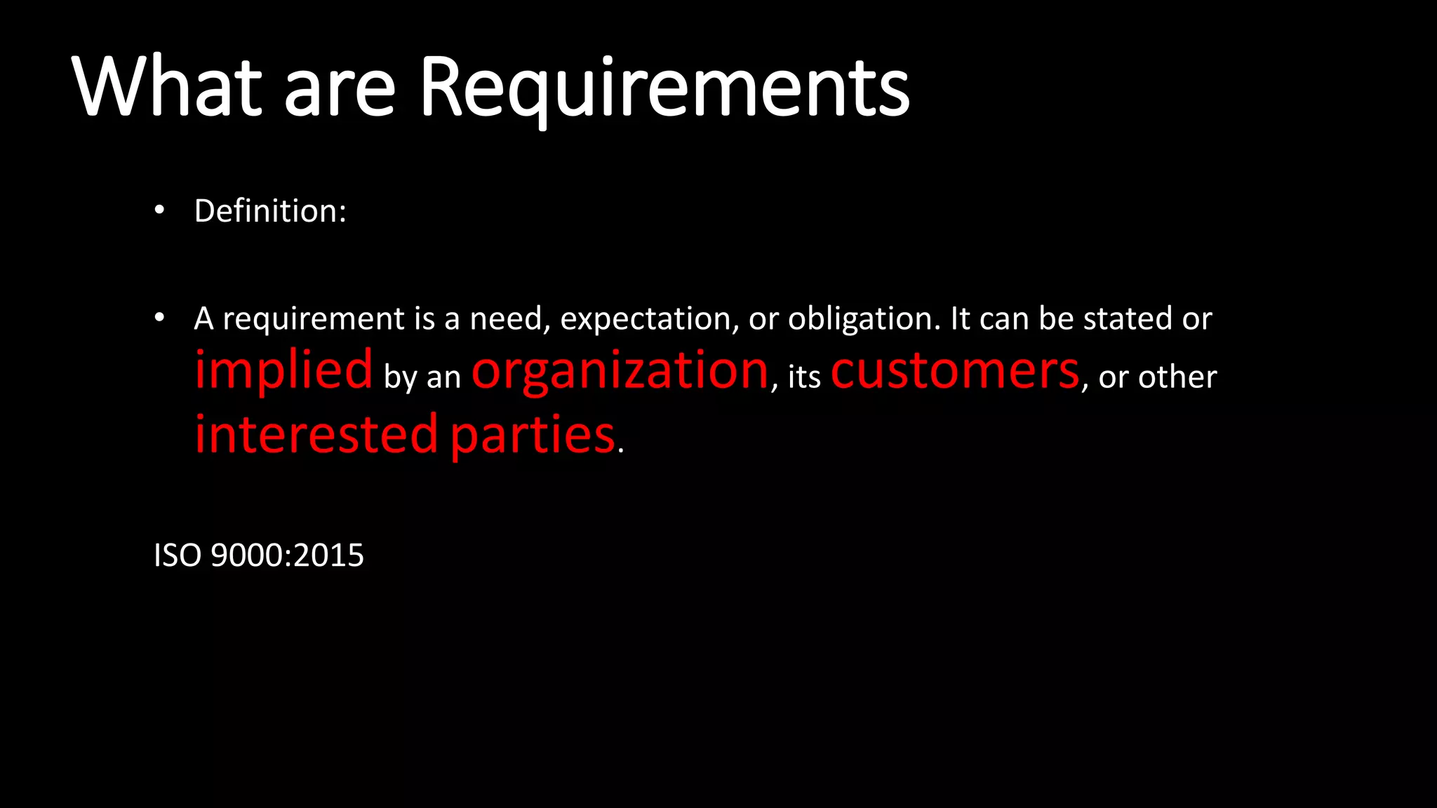 What are Requirements
• Definition:
• A requirement is a need, expectation, or obligation. It can be stated or
impliedby an organization, its customers, or other
interestedparties.
ISO 9000:2015
 
