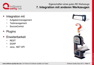 www.software-quality-lab.com | Ihr Partner für Software Qualität und Testen
7. Integration mit anderen Werkzeugen
Eigenschaften eines guten RE Werkzeugs
 Integration mit
 Aufgabenmanagement
 Testmanagement
 SourceControl
 Plugins
 Erweiterbarkeit
 REST
 SOAP
 Java, .NET API
| Folie 11Software Quality Days 2013
 