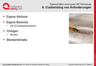 www.software-quality-lab.com | Ihr Partner für Software Qualität und Testen
8. Customizing von Anforderungen
Eigenschaften eines guten RE Werkzeugs
 Eigene Attribute
 Eigene Bereiche
 Z.B. für Akzeptanzkriterien
 Vorlagen
 Struktur
 Standardinhalte
| Folie 12Software Quality Days 2013
 