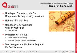 www.software-quality-lab.com | Ihr Partner für Software Qualität und Testen
Tipps für die Auswahl
Eigenschaften eines guten RE Werkzeugs
 Überlegen Sie zuerst, wie Sie
Requirements Engineering betreiben
 Nehmen Sie sich Zeit
 Überlegen Sie, was Ihnen
wirklich wichtig ist
 Und warum
 Probieren Sie es aus
 Doku lesen ist zu wenig
 Machen Sie ein kleines Pilotprojekt
 Werkzeugauswahl ist keine Aufgabe
für Praktikanten
| Folie 14Software Quality Days 2013
 