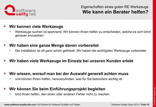 www.software-quality-lab.com | Ihr Partner für Software Qualität und Testen
Wie kann ein Berater helfen?
Eigenschaften eines guten RE Werkzeugs
 Wir kennen viele Werkzeuge
 Werkzeuge suchen ist spannend. Wir können Ihnen helfen zu entscheiden, welche es sich lohnt
genauer anzusehen.
 Wir haben eine ganze Menge davon vorbereitet
 Die Installation ist oft ganz schön gefinkelt. Wir haben die wichtigsten Werkzeuge vorbereitet.
 Wir haben viele Werkzeuge im Einsatz bei unseren Kunden erlebt
 Wir wissen, worauf man bei der Auswahl generell achten muss
 und können Ihnen helfen, herauszufinden, was für Sie besonders wichtig ist
 Wir können Sie beim Einführungsprojekt begleiten
 Und Ihnen helfen, den einen oder anderen Fehler nicht zu machen.
| Folie 15Software Quality Days 2013
 