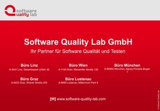 Büro Linz
A-4041 Linz, Gewerbepark Urfahr 30
Büro Graz
A-8053 Graz, Wiener Straße 253
Büro Wien
A-1150 Wien, Mariahilfer Straße 136
Büro Lustenau
A-6890 Lustenau, Millennium Park 9
Büro München
D-80992 München, Agnes-Pockels-Bogen
1
Ihr Partner für Software Qualität und Testen
Software Quality Lab GmbH
[W] www.software-quality-lab.com
 