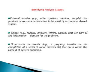 Identifying Analysis Classes
External entities (e.g., other systems, devices, people) that
produce or consume information to be used by a computer-based
system.
Things (e.g., reports, displays, letters, signals) that are part of
the information domain for the problem.
Occurrences or events (e.g., a property transfer or the
completion of a series of robot movements) that occur within the
context of system operation.
 
