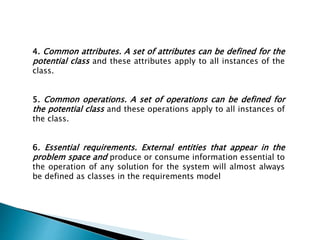 4. Common attributes. A set of attributes can be defined for the
potential class and these attributes apply to all instances of the
class.
5. Common operations. A set of operations can be defined for
the potential class and these operations apply to all instances of
the class.
6. Essential requirements. External entities that appear in the
problem space and produce or consume information essential to
the operation of any solution for the system will almost always
be defined as classes in the requirements model
 
