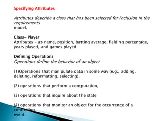 Specifying Attributes
Attributes describe a class that has been selected for inclusion in the
requirements
model.
Class- Player
Attributes - as name, position, batting average, fielding percentage,
years played, and games played
Defining Operations
Operations define the behavior of an object
(1)Operations that manipulate data in some way (e.g., adding,
deleting, reformatting, selecting),
(2) operations that perform a computation,
(3) operations that inquire about the state
(4) operations that monitor an object for the occurrence of a
controlling
event.
 