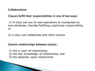 Collaborations
Classes fulfill their responsibilities in one of two ways:
(1) A class can use its own operations to manipulate its
own attributes, thereby fulfilling a particular responsibility,
or
(2) a class can collaborate with other classes.
Generic relationships between classes :
(1) the is-part-of relationship,
(2) the has-knowledge-of relationship, and
(3) the depends-upon relationship
 